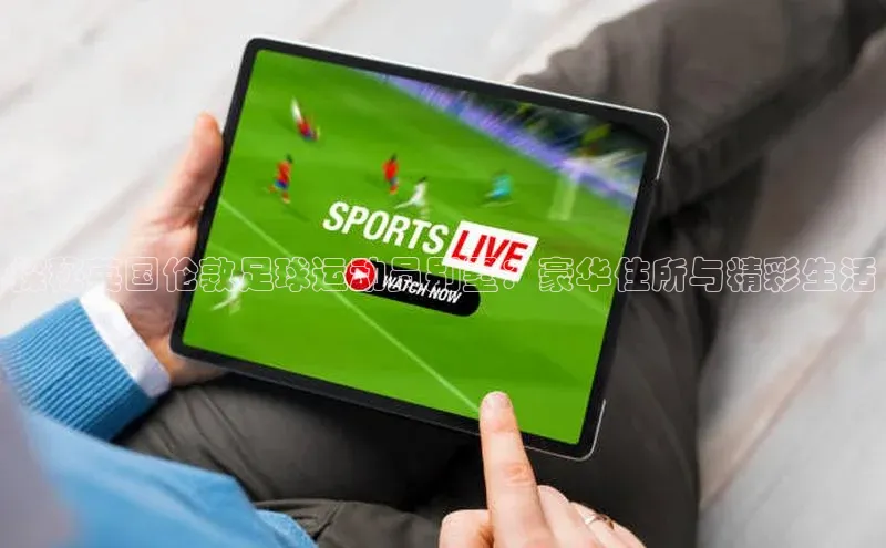 悟空体育平台登录入口手机版下载百度Apollo探秘英国伦敦足球运动员别墅：豪华住所与精彩生活