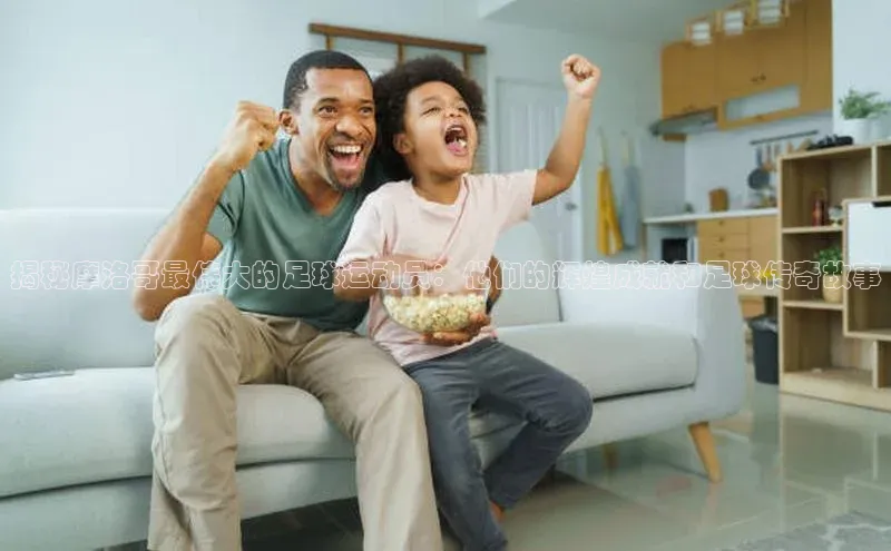 悟空体育在线入口百度智能云揭秘摩洛哥最伟大的足球运动员：他们的辉煌成就和足球传奇故事