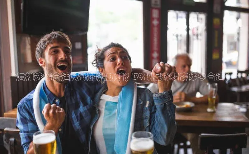 悟空体育直播app官方下载安装百度识图“怎样选择合适尺码的运动鞋？39码足球鞋穿多少合适？”