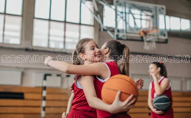 东京街头热潮：女兵兵球选手在赛场内外的风采与挑战