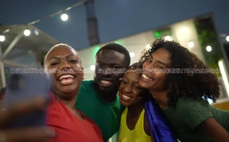 ：如何在激烈的运动赛事中捕捉到最真实、最生动的瞬间——运动赛事采访稿撰写技巧与实战经验分享