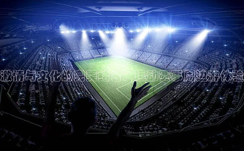 激情与文化的完美结合：运动赛事周边游体验