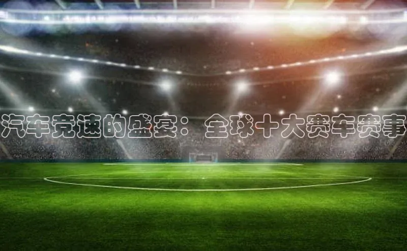 汽车竞速的盛宴：全球十大赛车赛事