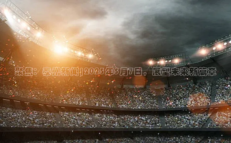 聚焦：泰州新闻|2025年5月7日，展望未来新篇章